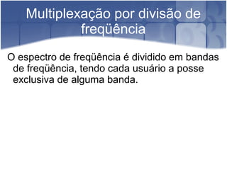 Multiplexação por divisão de
freqüência
O espectro de freqüência é dividido em bandas
de freqüência, tendo cada usuário a posse
exclusiva de alguma banda.
 