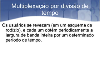 Multiplexação por divisão de
tempo
Os usuários se revezam (em um esquema de
rodízio), e cada um obtém periodicamente a
largura de banda inteira por um determinado
período de tempo.
 