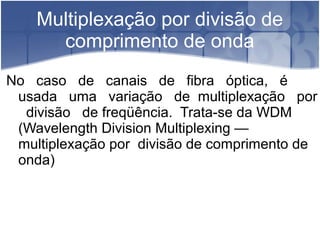 Multiplexação por divisão de
comprimento de onda
No caso de canais de fibra óptica, é
usada uma variação de multiplexação por
divisão de freqüência. Trata-se da WDM
(Wavelength Division Multiplexing —
multiplexação por divisão de comprimento de
onda)
 