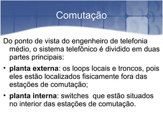 Comutação
Do ponto de vista do engenheiro de telefonia
médio, o sistema telefônico é dividido em duas
partes principais:
• planta externa: os loops locais e troncos, pois
eles estão localizados fisicamente fora das
estações de comutação;
• planta interna: switches que estão situados
no interior das estações de comutação.
 