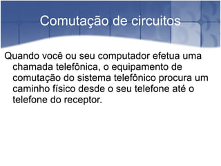 Comutação de circuitos
Quando você ou seu computador efetua uma
chamada telefônica, o equipamento de
comutação do sistema telefônico procura um
caminho físico desde o seu telefone até o
telefone do receptor.
 
