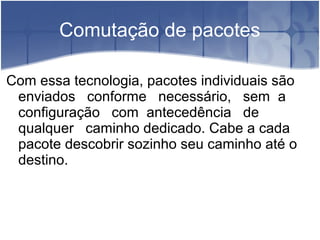 Comutação de pacotes
Com essa tecnologia, pacotes individuais são
enviados conforme necessário, sem a
configuração com antecedência de
qualquer caminho dedicado. Cabe a cada
pacote descobrir sozinho seu caminho até o
destino.
 