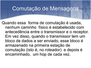 Comutação de Mensagens
Quando essa forma de comutação é usada,
nenhum caminho físico é estabelecido com
antecedência entre o transmissor e o receptor.
Em vez disso, quando o transmissor tem um
bloco de dados a ser enviado, esse bloco é
armazenado na primeira estação de
comutação (isto é, no roteador) e depois é
encaminhado, um hop de cada vez.
 