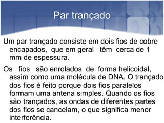 Par trançado
Um par trançado consiste em dois fios de cobre
encapados, que em geral têm cerca de 1
mm de espessura.
Os fios são enrolados de forma helicoidal,
assim como uma molécula de DNA. O trançado
dos fios é feito porque dois fios paralelos
formam uma antena simples. Quando os fios
são trançados, as ondas de diferentes partes
dos fios se cancelam, o que significa menor
interferência.
 