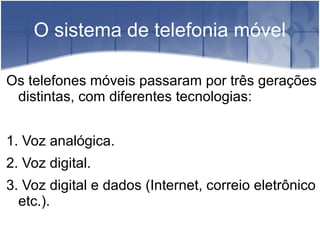 O sistema de telefonia móvel
Os telefones móveis passaram por três gerações
distintas, com diferentes tecnologias:
1. Voz analógica.
2. Voz digital.
3. Voz digital e dados (Internet, correio eletrônico
etc.).
 