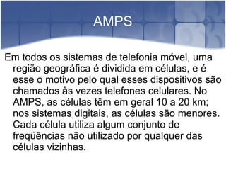 AMPS
Em todos os sistemas de telefonia móvel, uma
região geográfica é dividida em células, e é
esse o motivo pelo qual esses dispositivos são
chamados às vezes telefones celulares. No
AMPS, as células têm em geral 10 a 20 km;
nos sistemas digitais, as células são menores.
Cada célula utiliza algum conjunto de
freqüências não utilizado por qualquer das
células vizinhas.
 