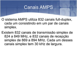 Canais AMPS
O sistema AMPS utiliza 832 canais full-duplex,
cada um consistindo em um par de canais
simplex.
Existem 832 canais de transmissão simplex de
824 a 849 MHz, e 832 canais de recepção
simplex de 869 a 894 MHz. Cada um desses
canais simplex tem 30 kHz de largura.
 