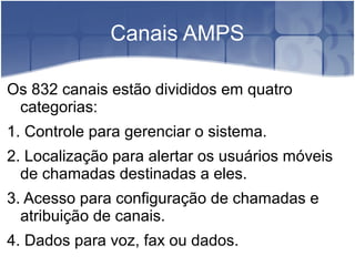 Canais AMPS
Os 832 canais estão divididos em quatro
categorias:
1. Controle para gerenciar o sistema.
2. Localização para alertar os usuários móveis
de chamadas destinadas a eles.
3. Acesso para configuração de chamadas e
atribuição de canais.
4. Dados para voz, fax ou dados.
 