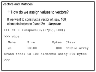 Vectors and Matrices
Vectors and Matrices
If we want to construct a vector of, say, 100
elements between 0 and 2 – linspace
>>> c1 = linspace(0,(2*pi),100);
>>> whos
Name Size Bytes Class
c1 1x100 800 double array
Grand total is 100 elements using 800 bytes
>>>
How do we assign values to vectors?
 