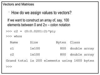 Vectors and Matrices
Vectors and Matrices
How do we assign values to vectors?
If we want to construct an array of, say, 100
elements between 0 and 2 – colon notation
>>> c2 = (0:0.0201:2)*pi;
>>> whos
Name Size Bytes Class
c1 1x100 800 double array
c2 1x100 800 double array
Grand total is 200 elements using 1600 bytes
>>>
 