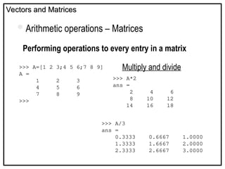 Vectors and Matrices
Vectors and Matrices
Arithmetic operations – Matrices
Performing operations to every entry in a matrix
Multiply and divide
>>> A=[1 2 3;4 5 6;7 8 9]
A =
1 2 3
4 5 6
7 8 9
>>>
>>> A*2
ans =
2 4 6
8 10 12
14 16 18
>>> A/3
ans =
0.3333 0.6667 1.0000
1.3333 1.6667 2.0000
2.3333 2.6667 3.0000
 