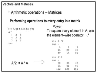 Vectors and Matrices
Vectors and Matrices
Arithmetic operations – Matrices
Performing operations to every entry in a matrix
Power
>>> A=[1 2 3;4 5 6;7 8 9]
A =
1 2 3
4 5 6
7 8 9
>>>
A^2 = A * A
To square every element in A, use
the element–wise operator .^
>>> A.^2
ans =
1 4 9
16 25 36
49 64 81
>>> A^2
ans =
30 36 42
66 81 96
102 126 150
 