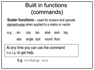 Built in functions
Built in functions
(commands)
(commands)
Scalar functions – used for scalars and operate
element-wise when applied to a matrix or vector
e.g. sin cos tan atan asin log
abs angle sqrt round floor
At any time you can use the command
help to get help
e.g. >>>help sin
 