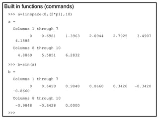 Built in functions (commands)
Built in functions (commands)
>>> a=linspace(0,(2*pi),10)
a =
Columns 1 through 7
0 0.6981 1.3963 2.0944 2.7925 3.4907
4.1888
Columns 8 through 10
4.8869 5.5851 6.2832
>>> b=sin(a)
b =
Columns 1 through 7
0 0.6428 0.9848 0.8660 0.3420 -0.3420
-0.8660
Columns 8 through 10
-0.9848 -0.6428 0.0000
>>>
 