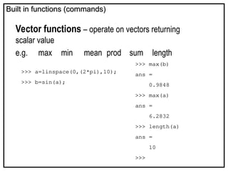 Built in functions (commands)
Built in functions (commands)
Vector functions – operate on vectors returning
scalar value
e.g. max min mean prod sum length
>>> max(b)
ans =
0.9848
>>> max(a)
ans =
6.2832
>>> length(a)
ans =
10
>>>
>>> a=linspace(0,(2*pi),10);
>>> b=sin(a);
 