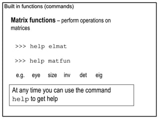 Built in functions (commands)
Built in functions (commands)
Matrix functions – perform operations on
matrices
>>> help elmat
>>> help matfun
e.g. eye size inv det eig
At any time you can use the command
help to get help
 