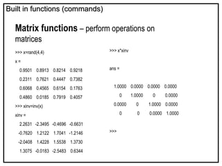 Built in functions (commands)
Built in functions (commands)
Matrix functions – perform operations on
matrices
>>> x=rand(4,4)
x =
0.9501 0.8913 0.8214 0.9218
0.2311 0.7621 0.4447 0.7382
0.6068 0.4565 0.6154 0.1763
0.4860 0.0185 0.7919 0.4057
>>> xinv=inv(x)
xinv =
2.2631 -2.3495 -0.4696 -0.6631
-0.7620 1.2122 1.7041 -1.2146
-2.0408 1.4228 1.5538 1.3730
1.3075 -0.0183 -2.5483 0.6344
>>> x*xinv
ans =
1.0000 0.0000 0.0000 0.0000
0 1.0000 0 0.0000
0.0000 0 1.0000 0.0000
0 0 0.0000 1.0000
>>>
 