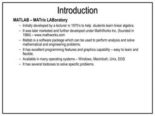 Introduction
Introduction
MATLAB – MATrix LABoratory
– Initially developed by a lecturer in 1970’s to help students learn linear algebra.
– It was later marketed and further developed under MathWorks Inc. (founded in
1984) – www.mathworks.com
– Matlab is a software package which can be used to perform analysis and solve
mathematical and engineering problems.
– It has excellent programming features and graphics capability – easy to learn and
flexible.
– Available in many operating systems – Windows, Macintosh, Unix, DOS
– It has several tooboxes to solve specific problems.
 