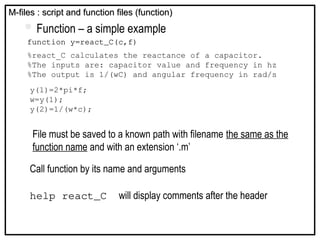  Function – a simple example
function y=react_C(c,f)
%react_C calculates the reactance of a capacitor.
%The inputs are: capacitor value and frequency in hz
%The output is 1/(wC) and angular frequency in rad/s
y(1)=2*pi*f;
w=y(1);
y(2)=1/(w*c);
M-files : script and function files (function)
M-files : script and function files (function)
File must be saved to a known path with filename the same as the
function name and with an extension ‘.m’
Call function by its name and arguments
help react_C will display comments after the header
 