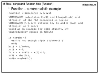  Function – a more realistic example
function x=impedance(r,c,l,w)
%IMPEDANCE calculates Xc,Xl and Z(magnitude) and
%Z(angle) of the RLC connected in series
%IMPEDANCE(R,C,L,W) returns Xc, Xl and Z (mag) and
%Z(angle) at W rad/s
%Used as an example for IEEE student, UTM
%introductory course on MATLAB
if nargin <4
error('not enough input arguments')
end;
x(1) = 1/(w*c);
x(2) = w*l;
Zt = r + (x(2) - x(1))*i;
x(3) = abs(Zt);
x(4)= angle(Zt);
M-files : script and function files (function)
M-files : script and function files (function) impedance.m
 