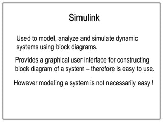 Simulink
Simulink
Used to model, analyze and simulate dynamic
systems using block diagrams.
Provides a graphical user interface for constructing
block diagram of a system – therefore is easy to use.
However modeling a system is not necessarily easy !
 
