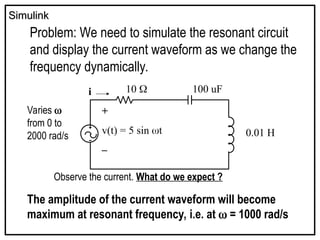 Simulink
Simulink
Problem: We need to simulate the resonant circuit
and display the current waveform as we change the
frequency dynamically.
+
v(t) = 5 sin t
–
i 10  100 uF
0.01 H
Varies 
from 0 to
2000 rad/s
Observe the current. What do we expect ?
The amplitude of the current waveform will become
maximum at resonant frequency, i.e. at  = 1000 rad/s
 