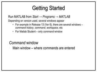 Getting Started
Getting Started
Run MATLAB from Start  Programs  MATLAB
Depending on version used, several windows appear
• For example in Release 13 (Ver 6), there are several windows –
command history, command, workspace, etc
• For Matlab Student – only command window
Command window
• Main window – where commands are entered
 