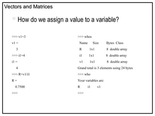 Vectors and Matrices
Vectors and Matrices
How do we assign a value to a variable?
>>> v1=3
v1 =
3
>>> i1=4
i1 =
4
>>> R=v1/i1
R =
0.7500
>>>
>>> whos
Name Size Bytes Class
R 1x1 8 double array
i1 1x1 8 double array
v1 1x1 8 double array
Grand total is 3 elements using 24 bytes
>>> who
Your variables are:
R i1 v1
>>>
 