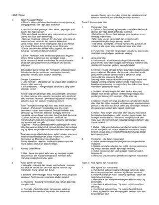 HBME1 Moral
1. Istilah Asas dalm Moral
a. Moral – sistem perlakuan berdasarkan prinsip-prinsip yg
dianggap benar, baik dan patut dilakukan.
b. Akhlak – khuluk (perangai, tlaku, tabiat , pegangan atau
agama dan kepercayaan.
- Sifat semulajadi atau tabiat yang mempamerkan gambaran
(zahir) atau rupa batin seseorang .
- Sains yg mkaji soal kebaikan dn keburukan serta cara utk
mempraktikkan kebaikan dan menolak keburukan.
Jenis Akhlak- Islam akhlak dibahagikan kpd 2 iaitu Akhlak
yng mulai @ terpuji dan akhlak yg buruk @ tercela.
- Faktor pembentukan akhlak mulia : agama , diri sendiri ,
keluarga , pendidikan dan persekitaran .
c. Etika - Perkataan etika berasal dari perkataan Inggeris
ethics. Ethics pula berasal dari perkataan Greek
ethos bermaksud watak atau budaya. Ia merujuk kepada
sikap dan adat yang menentukan tingkah laku sesuatu
golongan.
Etika adalah sains menilai dan memahami proses penilaian.
Ia berkaitan dengan perlakuan mentafsirkan sesuatu
perbuatan tersebut baik ataupun sebaliknya.
Terdpat 2 jenis etika :
i. Etika normatif – sifat perlakuan yg unggul adan sepatutnya
diterima oleh sesorang.
ii. Etika metaetika – mengenalpasti perlakuan2 yang boleh
dijadikan contoh
Teori2 yang berkait dengan etika iaitu Deskriptif ( penyataan
ttg t/laku manusia atau sesuatu masyarakat serta peraturan
etika mereka) . Normatif ( penyataan ttg apakah tindakan yg
patut kita buat dan apakah tindakan yg betul )
Teori Teologikal betumpu kpd hasil atau akibat sesuatu
tindakan – Perkataan Teologikal berasal drp yunani
bermaksud tujuan atau matlamat. Sesuatu tindakan atau
perbuatan yg membawa kebaikan dianggap bermoral
manakala yg membawa keburukan dianggap tidak bermoral.
- 2 aliran pemikiran iaitu Utilitarian ( bertindak utk
menghasilkan kebaikan/keseronakan maksima kpd bilangan
org yg sebanyak mungkin.
- Egoisme – manusia bertindak demi kepentingan diri kerna
dibentuk secara mental untuk berbuat demikian dan terdapat
org yg kerap tetapi tidak selalu bertindak demi kepentingan.
Teori deontological ialah betul atau salah tindakan atau jenis
tindakan tidak berdasarkan akibat tindakan itu . Deon
bermaksud yg diharuskan atau diwajidkan.
Prinsip kewajipan –sesuatu tindakan itu mempunyai nilai
moral apabila dilakukan degn kerelaan.
2. Konsep Dalam Moral
1. Baik , benar dan patut- satu sains yg mengkaji tingkah
laku manusia dlm masyarakat dgn cara mentafsir tlaku
manusia sebagai benar atau salah .
3. Aliran pemikiran moral
i. Naturalis – manusia dan haiwan jauh berbeza . manusia
ada akal utk berfikir dan bertindak secara rasional bagi
menetukan mana yg baik dan buruk.
ii. Emotivis – Pertimbangan moral mengikut emosi,sikap dan
perasaan. Pertimbangan moral pula adalah subjektif
iii. Intuisionis – Seseorg menentukan apa yg baik atau tidak
mengikut naluri
iv. Risonalis – Menitikberatkan penggunaan sebab yg
munasabab dlm membuat keputusan dan melakukan
sesuatu. Sesorg perlu mengkaji prinsip dan peraturan moral
sebelum menerima atau menolak peraturan tersebut.
Topik 2. Konsep Asas Nilai
1. Pengenalan Nilai
a. Definisi – Satu konsep yg kompleks disebabkan berbentuk
abstrak dan tidak dapat dilihat atau disentuh .
- Raths,Harmin,Simon : Niali sebagai garis panduan umum
terhadap tingkah laku
- Nilai : satu ukuran yg standart dan prinsip kita dlm
mempertimbangkan harga sesuatu benda .
- nilia Moral : standard2 , prinsip2 yg mana kita gunakan utk
mhakim s.ada tujuan atau perlakauan wajar atau tidak.
2. Fungsi nilai – memberi rangsangan sesuatu isu atau situasi,
nilai boleh menghadakan perlakuan seseorg.
2. Jenis-jenis Nilai
a. Instrumental - Kualiti samada diingini (dikehendaki atau
patut dimiliki) atau tidak sebagai alat mencapai matlamat atau
nilai lain.cth hukuman gantung pengedar dadah
b. Intrinsik - Kualiti samada diingini atau tidak sebagal sesuatu
yang muktamad. Manakala nilai intrinsik pula adalah kualiti
yang diterima/ditolak semata-mata ia baik/buruk tanpa
mengambil kira kesannya. Contoh:
Seorang hakim menjatuhkan hukuman gantung sampai mati
kepada seorang pengedar dadah semata-mata kerana
kewajipannya dan segi undang-undang dan bukan atas tujuan
membasmi pengedaran dadah.
c. Subjektif - Kualiti diingini dan Iebih disukai atau yang
didapati tidak diingini penutur berdasarkanpendapat atau
pandangan seseorg cth serangan US ke atas Irag.
d. Objektif - Kualiti berharga atau bernilai samada lebih disukai
atau tidak dan bebas daripada kecenderungan atau keutamaan
penutur. ( nIlai baik atau buruk bebas drp pandangan peribadi )
cth peperangan adalah satu tragedi yg dahsyat.
e. Relatif - Nilai diingini atau tolak oleh sesuatu masyarakat
berdasarkan kebudayaan , adat , agama , kepercayaan dan
larangan masyarakat itu. Nilai sama mungkin ditolak oleh
masy. Lain cth :pembentukan keluarga Malaysia (kahwin) Usa
(tanpa kahwin)
f. Mutlak - Nilai yang kebaikannya tidak bergantung kepada
situasi atau peraturan khusus sesebuah masyarakat. Ianya
bersifat sejagat atau universal cthHidup berkeluarga adalah
kehidupan yg baik.
3. Perubahan nilai dalam masyarakat
a. Akibat perkembangan dan pengetahuan dan perubahan
maklumat.
b. Melalui perubahan ideologi dan politik cth nilai patriotisme
org melayu semasa zaman jepun dgn sekarang .
c. Akibat kebosanan dan salah anggap misalnya hipokrit,
birokrasi dll.
d. Berpunca drp perubahan persekitaran operatif masyarakat
Topik 3 – Nilai Agama dan masyarakat
1. Nilai agama dan masyarakat
a. membentuk sebuah negara yg bangsa yg bersatu padu
serta menyanjung masa hadapan yg dikongsi bersama.
b. melahirkan sebuah masy. Malaysia yg bebas , teguh dan
telah terbentuk jiwanya
c. Membentuk dan memperkembangkan sebuah masy. Yg
demokratik.
d. membentuk sebuah masy. Yg kukuh ciri-ciri moral dan
etikanya.
e. membentuk sebuah masy. Yg matang bersifat liberal.
f. Masy. Yg bersifat sains serta progresif berdaya cipta dan
berpandangan jauh
 