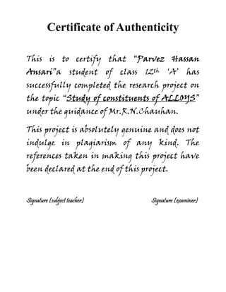 Certificate of Authenticity
This is to certify that “Parvez Hassan
Ansari”a student of class 12th ‘A’ has
successfully completed the research project on
the topic “Study of constituents of ALLOYS”
under the guidance of Mr.R.N.Chauhan.
This project is absolutely genuine and does not
indulge in plagiarism of any kind. The
references taken in making this project have
been declared at the end of this project.
Signature (subject teacher) Signature (examiner)
 