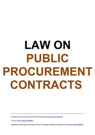  
 
 
 
LAW ON
PUBLIC
PROCUREMENT
CONTRACTS 
Criminal Law: International Criminal Police Organization http://amzn.to/2khyWjJ
Contracts http://amzn.to/2BGb8Ky
Relating to certain aspects of the laws on the use of languages in Belgium by Haytham Al Fiqi http://amzn.to/2BIrRNt
 