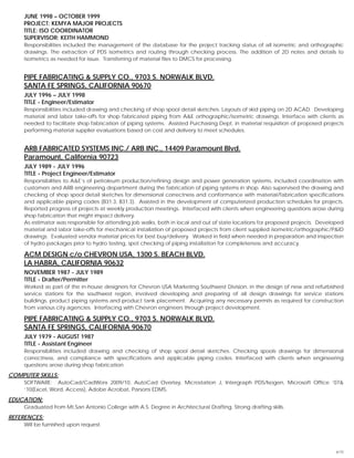 6/15
JUNE 1998 – OCTOBER 1999
PROJECT: KEMYA MAJOR PROJECTS
TITLE: ISO COORDINATOR
SUPERVISOR: KEITH HAMMOND
Responsibilities included the management of the database for the project tracking status of all isometric and orthographic
drawings. The extraction of PDS isometrics and routing through checking process. The addition of 2D notes and details to
isometrics as needed for issue. Transferring of material files to DMCS for processing.
PIPE FABRICATING & SUPPLY CO., 9703 S. NORWALK BLVD.
SANTA FE SPRINGS, CALIFORNIA 90670
JULY 1996 – JULY 1998
TITLE - Engineer/Estimator
Responsibilities included drawing and checking of shop spool detail sketches. Layouts of skid piping on 2D ACAD. Developing
material and labor take-offs for shop fabricated piping from A&E orthographic/isometric drawings. Interface with clients as
needed to facilitate shop fabrication of piping systems. Assisted Purchasing Dept. in material requisition of proposed projects
performing material supplier evaluations based on cost and delivery to meet schedules.
ARB FABRICATED SYSTEMS INC./ ARB INC., 14409 Paramount Blvd.
Paramount, California 90723
JULY 1989 - JULY 1996
TITLE - Project Engineer/Estimator
Responsibilities to A&E’s of petroleum production/refining design and power generation systems, included coordination with
customers and ARB engineering department during the fabrication of piping systems in shop. Also supervised the drawing and
checking of shop spool detail sketches for dimensional correctness and conformance with material/fabrication specifications
and applicable piping codes (B31.3, B31.3). Assisted in the development of computerized production schedules for projects.
Reported progress of projects at weekly production meetings. Interfaced with clients when engineering questions arose during
shop fabrication that might impact delivery.
As estimator was responsible for attending job walks, both in local and out of state locations for proposed projects. Developed
material and labor take-offs for mechanical installation of proposed projects from client supplied isometric/orthographic/P&ID
drawings. Evaluated vendor material prices for best buy/delivery. Worked in field when needed in preparation and inspection
of hydro packages prior to hydro testing, spot checking of piping installation for completeness and accuracy.
ACM DESIGN c/o CHEVRON USA, 1300 S. BEACH BLVD.
LA HABRA, CALIFORNIA 90632
NOVEMBER 1987 - JULY 1989
TITLE - Drafter/Permitter
Worked as part of the in-house designers for Chevron USA Marketing Southwest Division, in the design of new and refurbished
service stations for the southwest region, involved developing and preparing of all design drawings for service stations
buildings, product piping systems and product tank placement. Acquiring any necessary permits as required for construction
from various city agencies. Interfacing with Chevron engineers through project development.
PIPE FABRICATING & SUPPLY CO., 9703 S. NORWALK BLVD.
SANTA FE SPRINGS, CALIFORNIA 90670
JULY 1979 - AUGUST 1987
TITLE - Assistant Engineer
Responsibilities included drawing and checking of shop spool detail sketches. Checking spools drawings for dimensional
correctness, and compliance with specifications and applicable piping codes. Interfaced with clients when engineering
questions arose during shop fabrication.
COMPUTER SKILLS:
SOFTWARE: AutoCad/CadWorx 2009/10, AutoCad Overlay, Microstation J, Intergraph PDS/Isogen, Microsoft Office ’07&
‘10(Excel, Word, Access), Adobe Acrobat, Parsons EDMS.
EDUCATION:
Graduated from Mt.San Antonio College with A.S. Degree in Architectural Drafting. Strong drafting skills.
REFERENCES:
Will be furnished upon request.
 