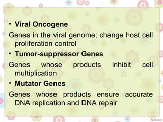 • Viral Oncogene
Genes in the viral genome; change host cell
proliferation control
• Tumor-suppressor Genes
Genes whose products inhibit cell
multiplication
• Mutator Genes
Genes whose products ensure accurate
DNA replication and DNA repair
 