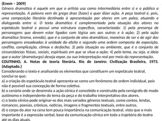 (Enem – 2009)
Gênero dramático é aquele em que o artista usa como intermediária entre si e o público a
representação. A palavra vem do grego drao (fazer) e quer dizer ação. A peça teatral é, pois,
uma composição literária destinada à apresentação por atores em um palco, atuando e
dialogando entre si. O texto dramático é complementado pela atuação dos atores no
espetáculo teatral e possui uma estrutura específica, caracterizada: 1) pela presença de
personagens que devem estar ligados com lógica uns aos outros e à ação; 2) pela ação
dramática (trama, enredo), que é o conjunto de atos dramáticos, maneiras de ser e de agir das
personagens encadeadas à unidade do efeito e segundo uma ordem composta de exposição,
conflito, complicação, clímax e desfecho; 3) pela situação ou ambiente, que é o conjunto de
circunstâncias físicas, sociais, espirituais em que se situa a ação; 4) pelo tema, ou seja, a ideia
que o autor (dramaturgo) deseja expor, ou sua interpretação real por meio da representação.
COUTINHO, A. Notas de teoria literária. Rio de Janeiro: Civilização Brasileira, 1973.
(Adaptado.)
Considerando o texto e analisando os elementos que constituem um espetáculo teatral,
conclui-se que:
a) a criação do espetáculo teatral apresenta-se como um fenômeno de ordem individual, pois
não é possível sua concepção de forma coletiva.
b) o cenário onde se desenrola a ação cênica é concebido e construído pelo cenógrafo de modo
autônomo e independente do tema da peça e do trabalho interpretativo dos atores.
c) o texto cênico pode originar-se dos mais variados gêneros textuais, como contos, lendas,
romances, poesias, crônicas, notícias, imagens e fragmentos textuais, entre outros.
d) o corpo do ator na cena tem pouca importância na comunicação teatral, visto que o mais
importante é a expressão verbal, base da comunicação cênica em toda a trajetória do teatro
até os dias atuais.
 