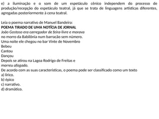 e) a iluminação e o som de um espetáculo cênico independem do processo de
produção/recepção do espetáculo teatral, já que se trata de linguagens artísticas diferentes,
agregadas posteriormente à cena teatral.
Leia o poema narrativo de Manuel Bandeira:
POEMA TIRADO DE UMA NOTÍCIA DE JORNAL
João Gostoso era carregador de feira-livre e morava
no morro da Babilônia num barracão sem número.
Uma noite ele chegou no bar Vinte de Novembro
Bebeu
Cantou
Dançou
Depois se atirou na Lagoa Rodrigo de Freitas e
morreu afogado.
De acordo com as suas características, o poema pode ser classificado como um texto
a) lírico.
b) épico
c) narrativo.
d) dramático.
 