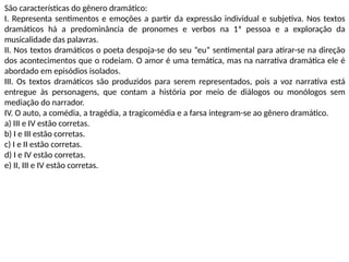 São características do gênero dramático:
I. Representa sentimentos e emoções a partir da expressão individual e subjetiva. Nos textos
dramáticos há a predominância de pronomes e verbos na 1ª pessoa e a exploração da
musicalidade das palavras.
II. Nos textos dramáticos o poeta despoja-se do seu “eu” sentimental para atirar-se na direção
dos acontecimentos que o rodeiam. O amor é uma temática, mas na narrativa dramática ele é
abordado em episódios isolados.
III. Os textos dramáticos são produzidos para serem representados, pois a voz narrativa está
entregue às personagens, que contam a história por meio de diálogos ou monólogos sem
mediação do narrador.
IV. O auto, a comédia, a tragédia, a tragicomédia e a farsa integram-se ao gênero dramático.
a) III e IV estão corretas.
b) I e III estão corretas.
c) I e II estão corretas.
d) I e IV estão corretas.
e) II, III e IV estão corretas.
 