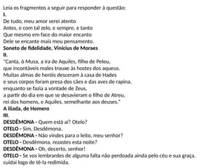 Leia os fragmentos a seguir para responder à questão:
I.
De tudo, meu amor serei atento
Antes, e com tal zelo, e sempre, e tanto
Que mesmo em face do maior encanto
Dele se encante mais meu pensamento.
Soneto de fidelidade, Vinícius de Moraes
II.
"Canta, ó Musa, a ira de Aquiles, filho de Peleu,
que incontáveis males trouxe às hostes dos aqueus.
Muitas almas de heróis desceram à casa de Hades
e seus corpos foram presa dos cães e das aves de rapina,
enquanto se fazia a vontade de Zeus,
a partir do dia em que se desavieram o filho de Atreu,
rei dos homens, e Aquiles, semelhante aos deuses.”
A ilíada, de Homero
III.
DESDÊMONA - Quem está aí? Otelo?
OTELO - Sim, Desdêmona.
DESDÊMONA - Não vindes para o leito, meu senhor?
OTELO - Desdêmona, rezastes esta noite?
DESDÊMONA - Oh, decerto, senhor!
OTELO - Se vos lembrardes de alguma falta não perdoada ainda pelo céu e sua graça,
cuidai logo de tê-la redimida.
 