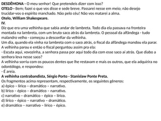 DESDÊMONA - O meu senhor! Que pretendeis dizer com isso?
OTELO - Bem; fazei o que vos disse e sede breve. Passarei nesse em meio; não desejo
trucidar-vos o espírito manchado. Não pelo céu! Não vos matarei a alma.
Otelo, William Shakespeare.
IV.
Diz que era uma velhinha que sabia andar de lambreta. Todo dia ela passava na fronteira
montada na lambreta, com um bruto saco atrás da lambreta. O pessoal da alfândega - tudo
malandro velho - começou a desconfiar da velhinha.
Um dia, quando ela vinha na lambreta com o saco atrás, o fiscal da alfândega mandou ela parar.
A velhinha parou e então o fiscal perguntou assim pra ela:
- Escuta aqui, vovozinha, a senhora passa por aqui todo dia com esse saco aí atrás. Que diabo a
senhora leva nesse saco?
A velhinha sorriu com os poucos dentes que lhe restavam e mais os outros, que ela adquirira no
odontólogo, e respondeu:
- É areia.
A velhinha contrabandista, Sérgio Porto - Stanislaw Ponte Preta.
Os fragmentos acima representam, respectivamente, os seguintes gêneros:
a) épico – lírico – dramático – narrativo.
b) lírico – épico – dramático – narrativo.
c) narrativo – dramático – épico – lírico.
d) lírico – épico – narrativo – dramático.
e) dramático – narrativo – lírico – épico.
 