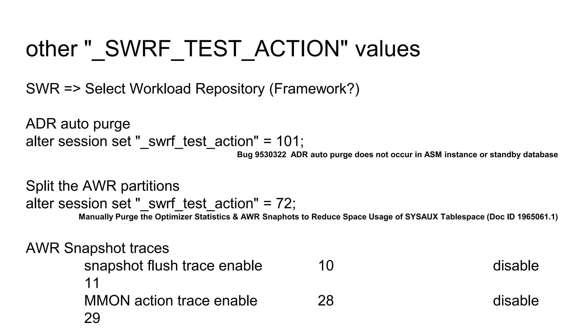 SWR => Select Workload Repository (Framework?)
ADR auto purge
alter session set "_swrf_test_action" = 101;
Bug 9530322 ADR auto purge does not occur in ASM instance or standby database
Split the AWR partitions
alter session set "_swrf_test_action" = 72;
Manually Purge the Optimizer Statistics & AWR Snaphots to Reduce Space Usage of SYSAUX Tablespace (Doc ID 1965061.1)
AWR Snapshot traces
snapshot flush trace enable 10 disable
11
MMON action trace enable 28 disable
29
other "_SWRF_TEST_ACTION" values
 