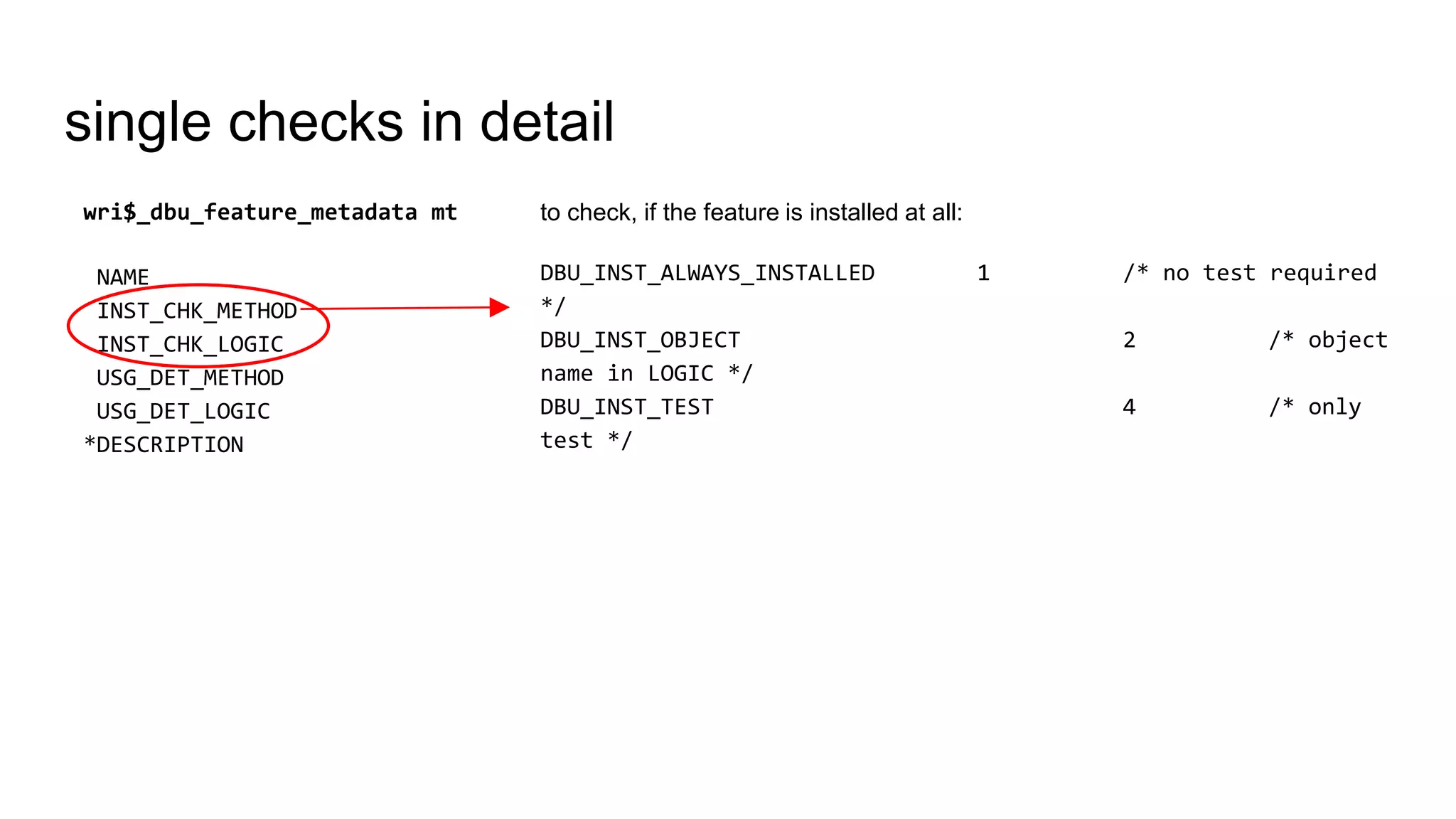 single checks in detail
to check, if the feature is installed at all:
DBU_INST_ALWAYS_INSTALLED 1 /* no test required
*/
DBU_INST_OBJECT 2 /* object
name in LOGIC */
DBU_INST_TEST 4 /* only
test */
wri$_dbu_feature_metadata mt
NAME
INST_CHK_METHOD
INST_CHK_LOGIC
USG_DET_METHOD
USG_DET_LOGIC
*DESCRIPTION
 