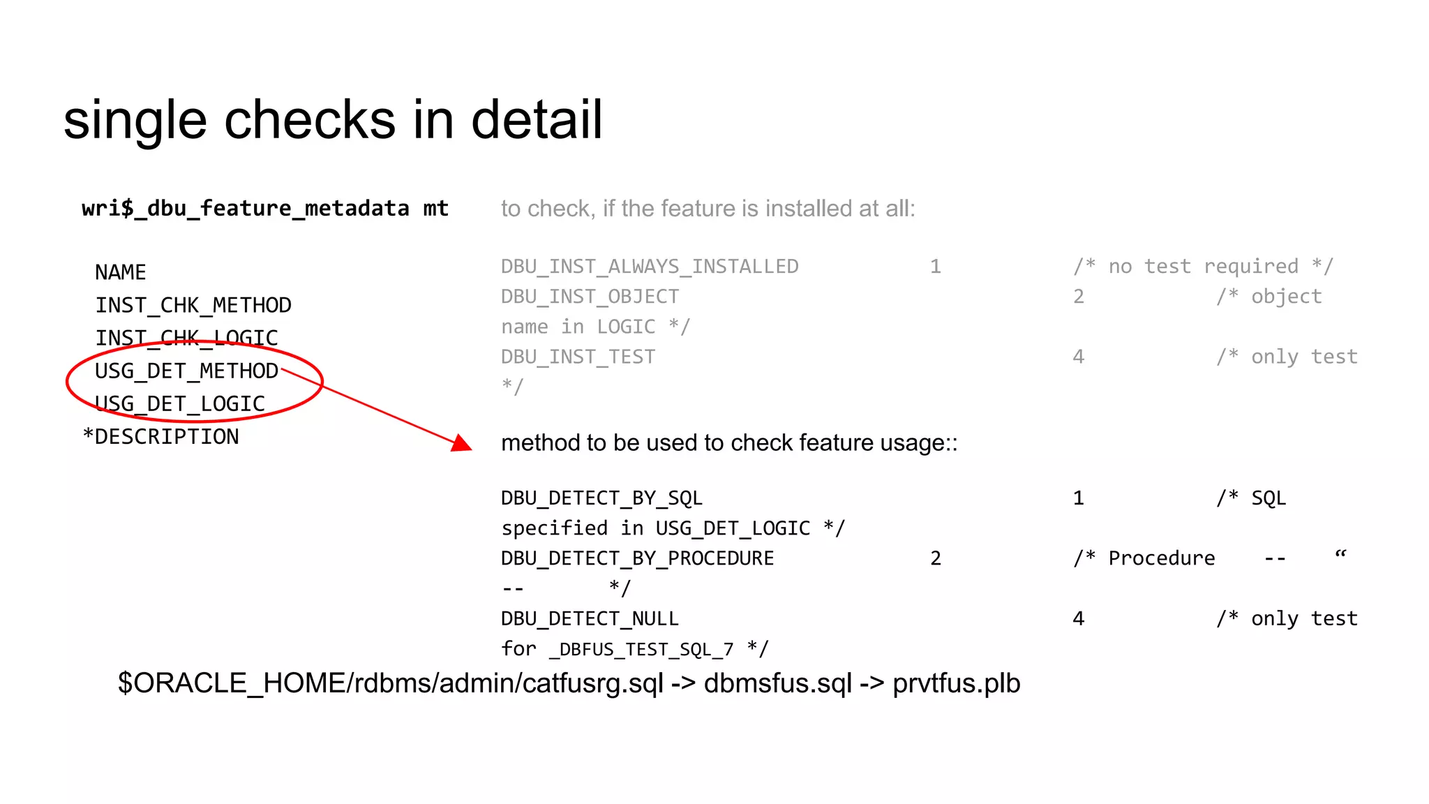 single checks in detail
to check, if the feature is installed at all:
DBU_INST_ALWAYS_INSTALLED 1 /* no test required */
DBU_INST_OBJECT 2 /* object
name in LOGIC */
DBU_INST_TEST 4 /* only test
*/
method to be used to check feature usage::
DBU_DETECT_BY_SQL 1 /* SQL
specified in USG_DET_LOGIC */
DBU_DETECT_BY_PROCEDURE 2 /* Procedure -- “
-- */
DBU_DETECT_NULL 4 /* only test
for _DBFUS_TEST_SQL_7 */
wri$_dbu_feature_metadata mt
NAME
INST_CHK_METHOD
INST_CHK_LOGIC
USG_DET_METHOD
USG_DET_LOGIC
*DESCRIPTION
$ORACLE_HOME/rdbms/admin/catfusrg.sql -> dbmsfus.sql -> prvtfus.plb
 
