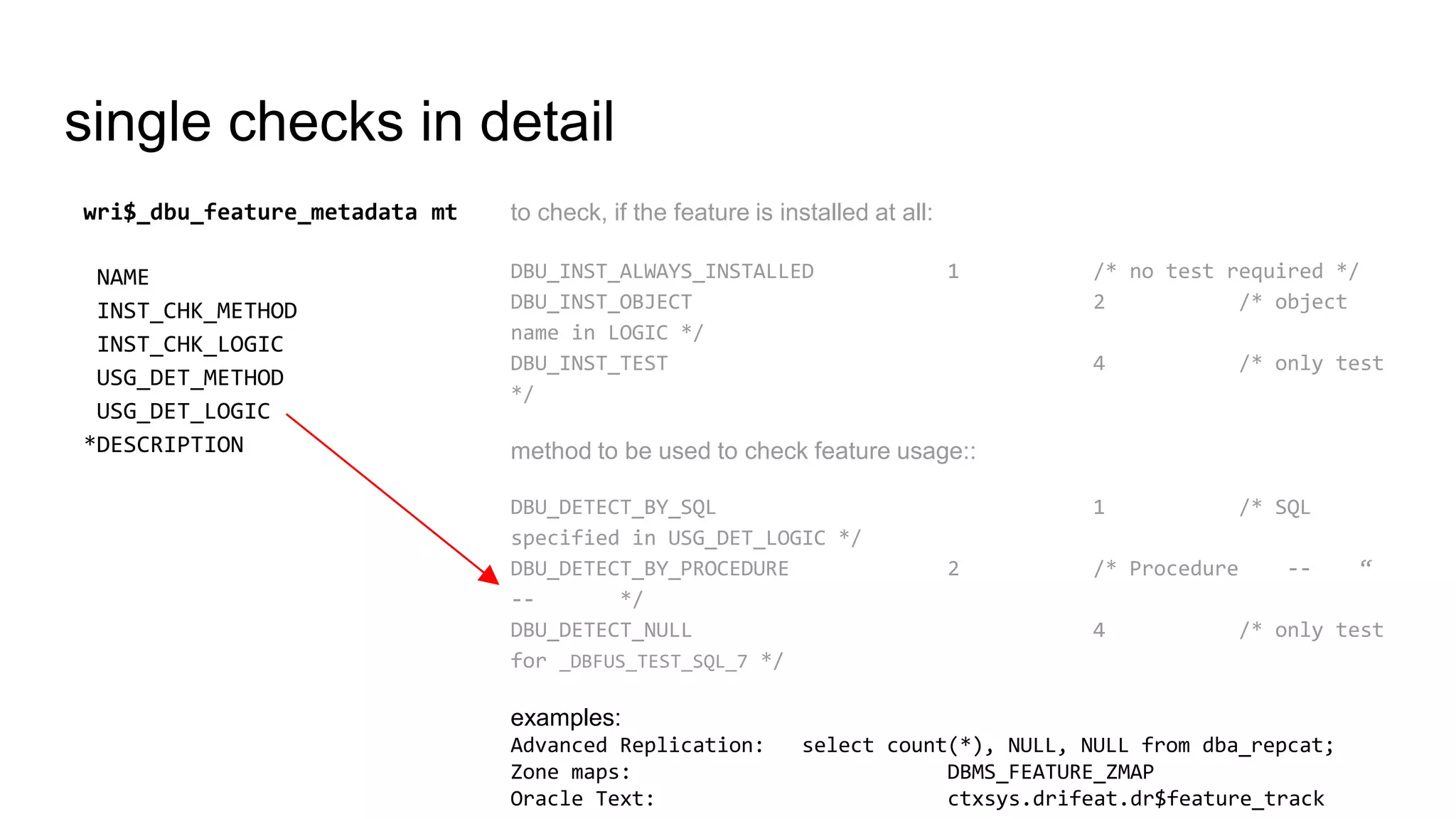 single checks in detail
to check, if the feature is installed at all:
DBU_INST_ALWAYS_INSTALLED 1 /* no test required */
DBU_INST_OBJECT 2 /* object
name in LOGIC */
DBU_INST_TEST 4 /* only test
*/
method to be used to check feature usage::
DBU_DETECT_BY_SQL 1 /* SQL
specified in USG_DET_LOGIC */
DBU_DETECT_BY_PROCEDURE 2 /* Procedure -- “
-- */
DBU_DETECT_NULL 4 /* only test
for _DBFUS_TEST_SQL_7 */
examples:
Advanced Replication: select count(*), NULL, NULL from dba_repcat;
Zone maps: DBMS_FEATURE_ZMAP
Oracle Text: ctxsys.drifeat.dr$feature_track
wri$_dbu_feature_metadata mt
NAME
INST_CHK_METHOD
INST_CHK_LOGIC
USG_DET_METHOD
USG_DET_LOGIC
*DESCRIPTION
 