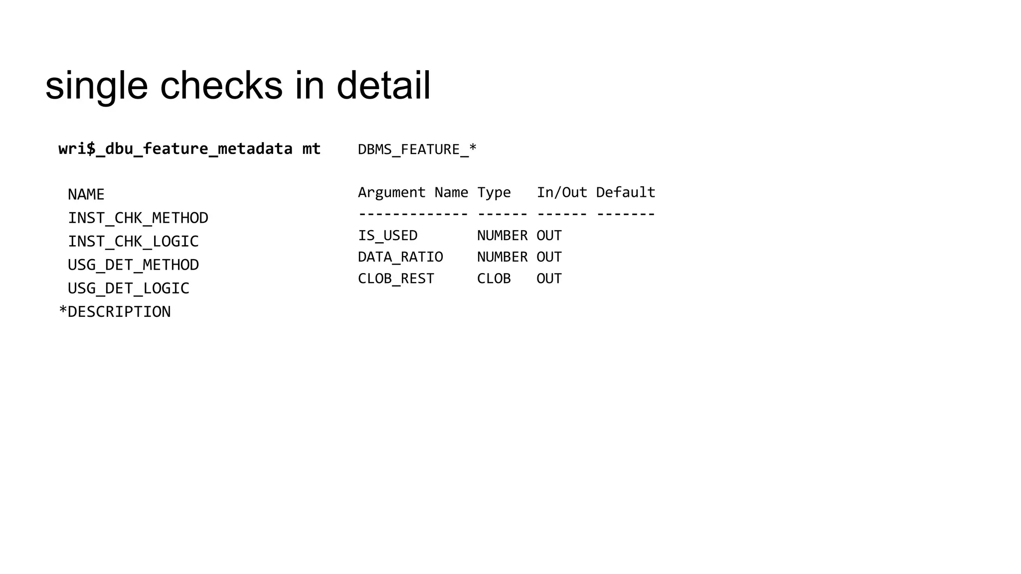 single checks in detail
DBMS_FEATURE_*
Argument Name Type In/Out Default
------------- ------ ------ -------
IS_USED NUMBER OUT
DATA_RATIO NUMBER OUT
CLOB_REST CLOB OUT
wri$_dbu_feature_metadata mt
NAME
INST_CHK_METHOD
INST_CHK_LOGIC
USG_DET_METHOD
USG_DET_LOGIC
*DESCRIPTION
 