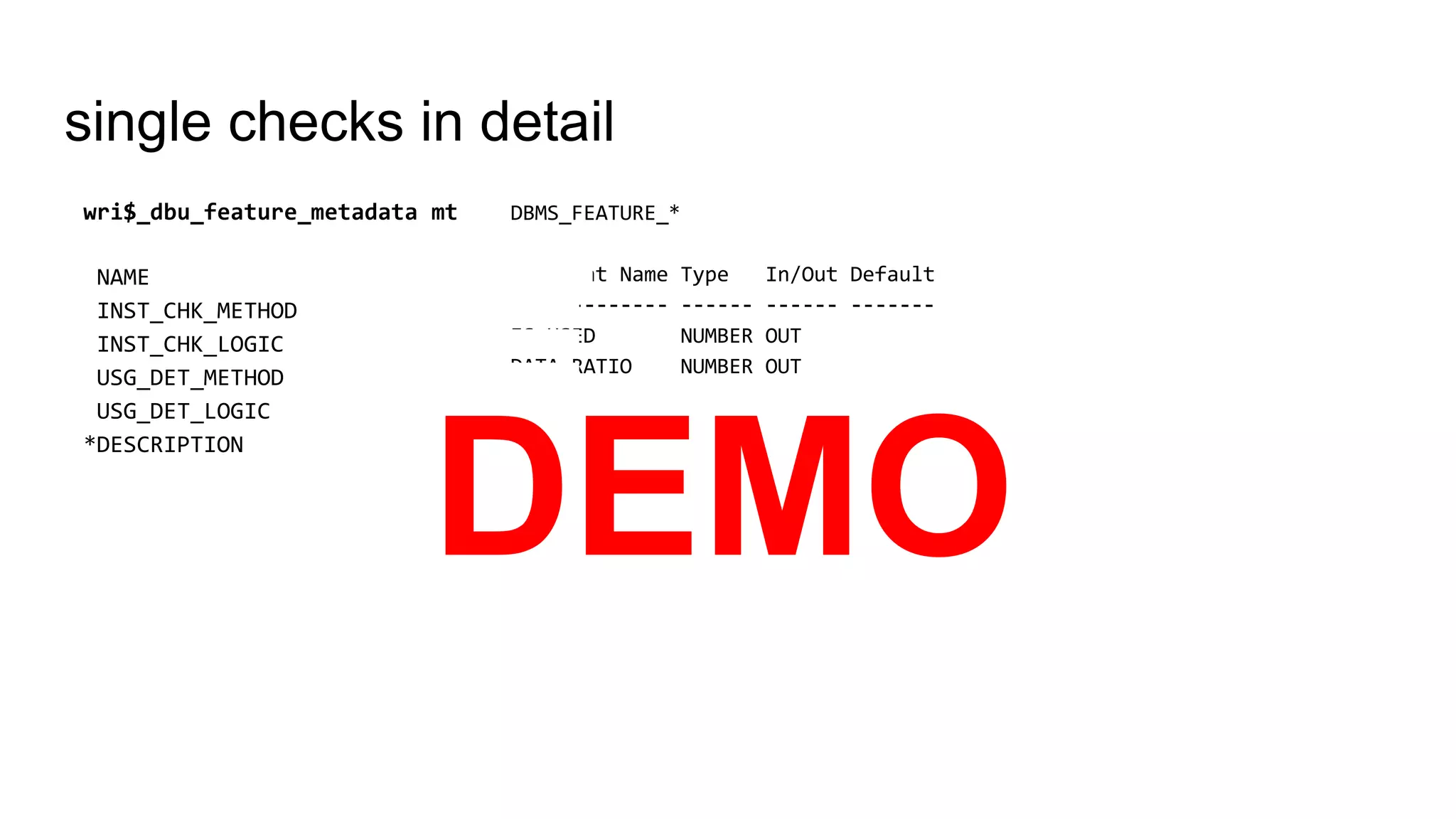 single checks in detail
DBMS_FEATURE_*
Argument Name Type In/Out Default
------------- ------ ------ -------
IS_USED NUMBER OUT
DATA_RATIO NUMBER OUT
CLOB_REST CLOB OUT
wri$_dbu_feature_metadata mt
NAME
INST_CHK_METHOD
INST_CHK_LOGIC
USG_DET_METHOD
USG_DET_LOGIC
*DESCRIPTION
DEMO
 