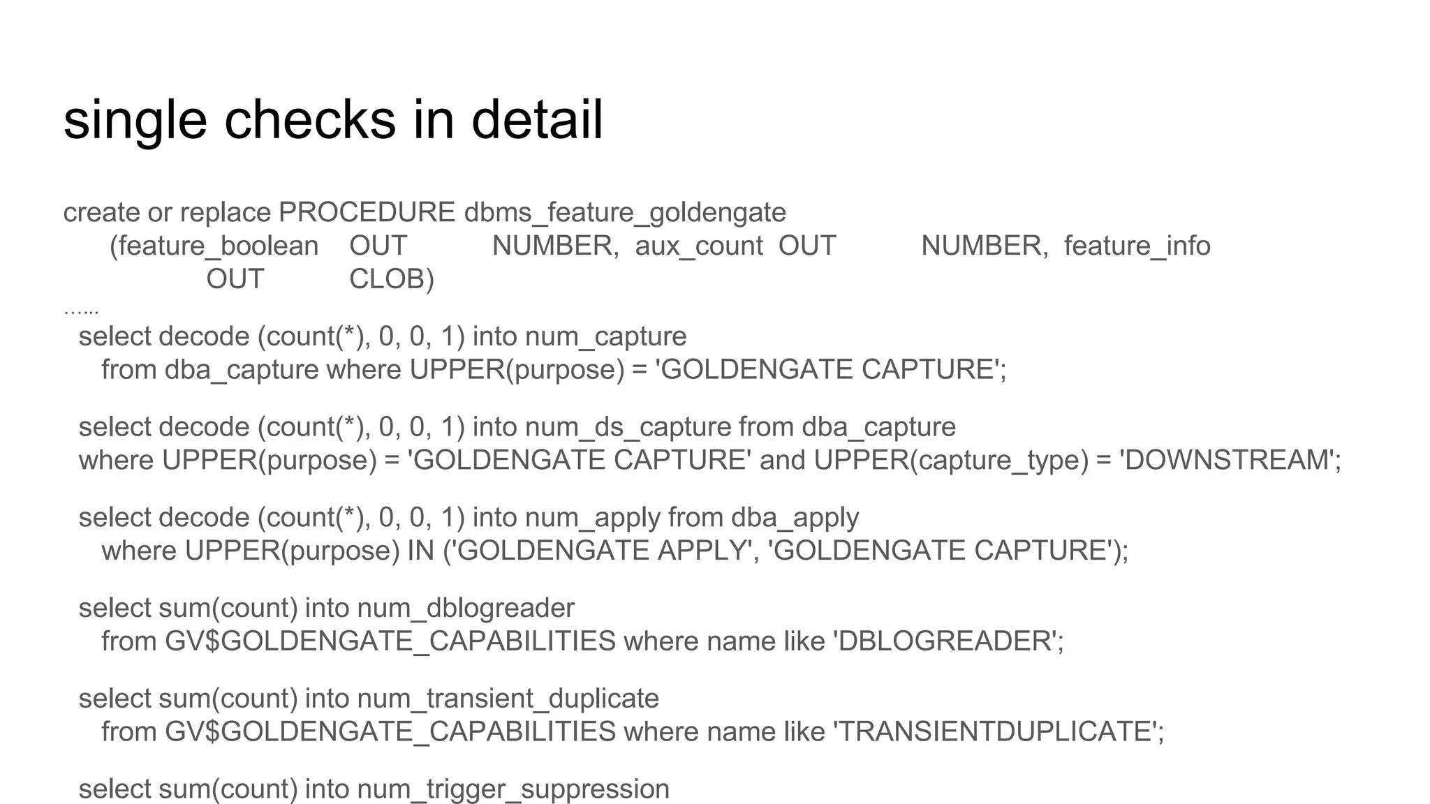 single checks in detail
create or replace PROCEDURE dbms_feature_goldengate
(feature_boolean OUT NUMBER, aux_count OUT NUMBER, feature_info
OUT CLOB)
…...
select decode (count(*), 0, 0, 1) into num_capture
from dba_capture where UPPER(purpose) = 'GOLDENGATE CAPTURE';
select decode (count(*), 0, 0, 1) into num_ds_capture from dba_capture
where UPPER(purpose) = 'GOLDENGATE CAPTURE' and UPPER(capture_type) = 'DOWNSTREAM';
select decode (count(*), 0, 0, 1) into num_apply from dba_apply
where UPPER(purpose) IN ('GOLDENGATE APPLY', 'GOLDENGATE CAPTURE');
select sum(count) into num_dblogreader
from GV$GOLDENGATE_CAPABILITIES where name like 'DBLOGREADER';
select sum(count) into num_transient_duplicate
from GV$GOLDENGATE_CAPABILITIES where name like 'TRANSIENTDUPLICATE';
select sum(count) into num_trigger_suppression
 