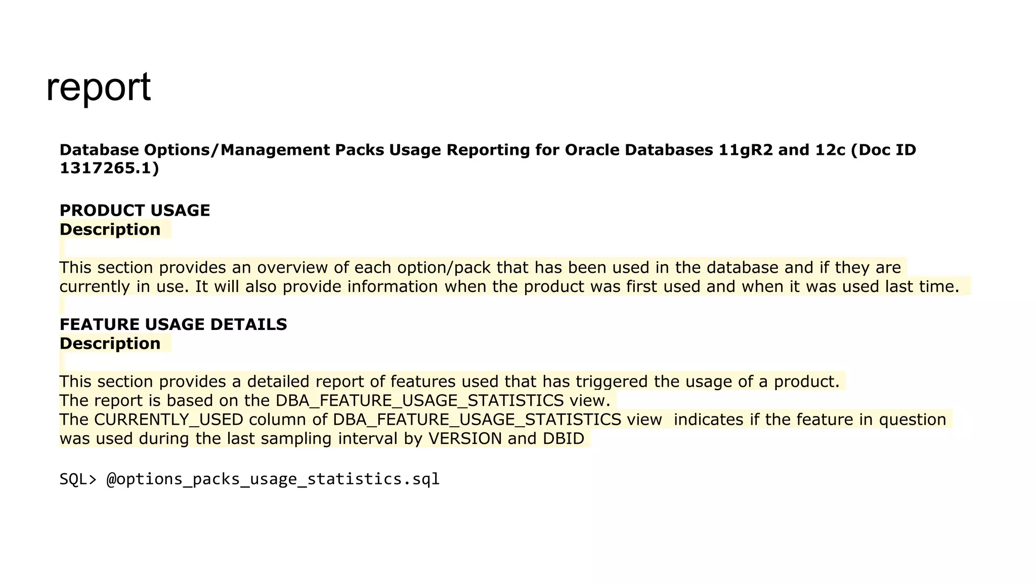 report
Database Options/Management Packs Usage Reporting for Oracle Databases 11gR2 and 12c (Doc ID
1317265.1)
PRODUCT USAGE
Description
This section provides an overview of each option/pack that has been used in the database and if they are
currently in use. It will also provide information when the product was first used and when it was used last time.
FEATURE USAGE DETAILS
Description
This section provides a detailed report of features used that has triggered the usage of a product.
The report is based on the DBA_FEATURE_USAGE_STATISTICS view.
The CURRENTLY_USED column of DBA_FEATURE_USAGE_STATISTICS view indicates if the feature in question
was used during the last sampling interval by VERSION and DBID
SQL> @options_packs_usage_statistics.sql
 