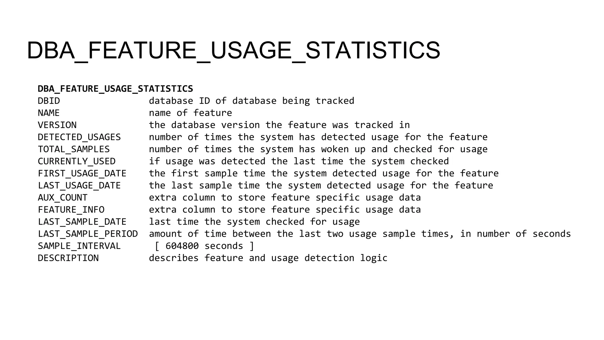 DBA_FEATURE_USAGE_STATISTICS
DBA_FEATURE_USAGE_STATISTICS
DBID database ID of database being tracked
NAME name of feature
VERSION the database version the feature was tracked in
DETECTED_USAGES number of times the system has detected usage for the feature
TOTAL_SAMPLES number of times the system has woken up and checked for usage
CURRENTLY_USED if usage was detected the last time the system checked
FIRST_USAGE_DATE the first sample time the system detected usage for the feature
LAST_USAGE_DATE the last sample time the system detected usage for the feature
AUX_COUNT extra column to store feature specific usage data
FEATURE_INFO extra column to store feature specific usage data
LAST_SAMPLE_DATE last time the system checked for usage
LAST_SAMPLE_PERIOD amount of time between the last two usage sample times, in number of seconds
SAMPLE_INTERVAL [ 604800 seconds ]
DESCRIPTION describes feature and usage detection logic
 
