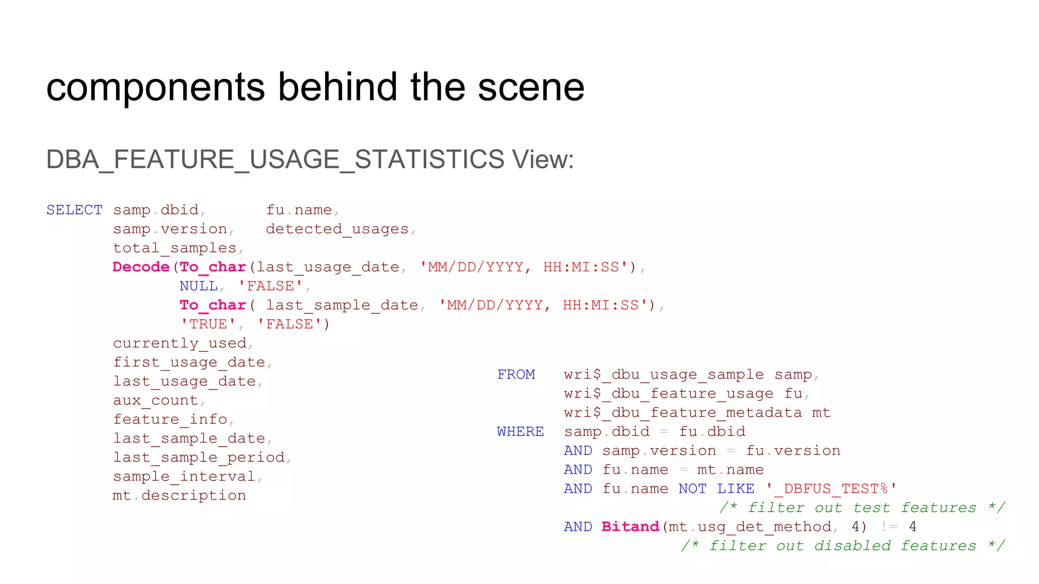 components behind the scene
DBA_FEATURE_USAGE_STATISTICS View:
SELECT samp.dbid, fu.name,
samp.version, detected_usages,
total_samples,
Decode(To_char(last_usage_date, 'MM/DD/YYYY, HH:MI:SS'),
NULL, 'FALSE',
To_char( last_sample_date, 'MM/DD/YYYY, HH:MI:SS'),
'TRUE', 'FALSE')
currently_used,
first_usage_date,
last_usage_date,
aux_count,
feature_info,
last_sample_date,
last_sample_period,
sample_interval,
mt.description
FROM wri$_dbu_usage_sample samp,
wri$_dbu_feature_usage fu,
wri$_dbu_feature_metadata mt
WHERE samp.dbid = fu.dbid
AND samp.version = fu.version
AND fu.name = mt.name
AND fu.name NOT LIKE '_DBFUS_TEST%'
/* filter out test features */
AND Bitand(mt.usg_det_method, 4) != 4
/* filter out disabled features */
 
