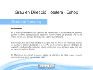 Grau en Direcció Hotelera · Eshob
Emotional Marketing 
 
Introducción: 
 
En la investigación sobre la vida y proceso del viajero desde su inicio hasta su ﬁn, solemos
pensar en deﬁnir estrategias para posicionar nuestro destino y/o producto una vez el
cliente tiene la idea clara de dónde quiere ir y cómo quiere hacerlo.
Sin embargo, tras los últimos estudios de Google, más del 70% de los viajeros se inspiran
en sus futuros destinos buscando en la red. Por ello tenemos que generar estrategias de
captación a toda aquella multitud de futuros clientes que tienen ganas de viajar pero aún
no han encontrado su destino.
El Marketing emocional pretende captar la atención de todo aquel usuario
emocionalmente activo con ganas de viajar.
 