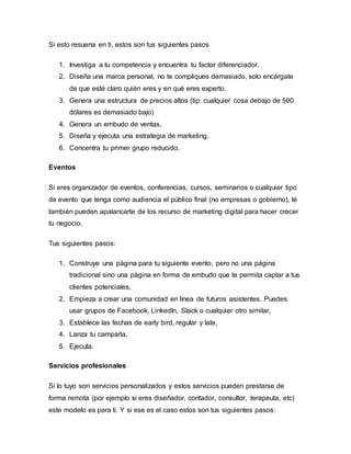 Si esto resuena en ti, estos son tus siguientes pasos
1. Investiga a tu competencia y encuentra tu factor diferenciador.
2. Diseña una marca personal, no te compliques demasiado, solo encárgate
de que esté claro quién eres y en qué eres experto.
3. Genera una estructura de precios altos (tip: cualquier cosa debajo de 500
dólares es demasiado bajo)
4. Genera un embudo de ventas,
5. Diseña y ejecuta una estrategia de marketing,
6. Concentra tu primer grupo reducido.
Eventos
Si eres organizador de eventos, conferencias, cursos, seminarios o cualquier tipo
de evento que tenga como audiencia el público final (no empresas o gobierno), té
también pueden apalancarte de los recurso de marketing digital para hacer crecer
tu negocio.
Tus siguientes pasos:
1. Construye una página para tu siguiente evento, pero no una página
tradicional sino una página en forma de embudo que te permita captar a tus
clientes potenciales,
2. Empieza a crear una comunidad en línea de futuros asistentes. Puedes
usar grupos de Facebook, LinkedIn, Slack o cualquier otro similar,
3. Establece las fechas de early bird, regular y late,
4. Lanza tu campaña,
5. Ejecuta.
Servicios profesionales
Si lo tuyo son servicios personalizados y estos servicios pueden prestarse de
forma remota (por ejemplo si eres diseñador, contador, consultor, terapeuta, etc)
este modelo es para ti. Y si ese es el caso estos son tus siguientes pasos:
 